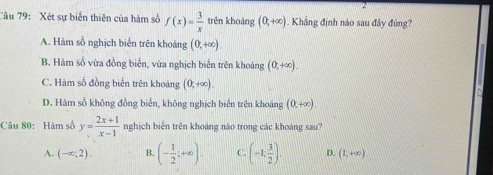 Xét sự biến thiên của hàm số f(x)= 3/x  trên khoảng (0,+∈fty ). Khắng định nào sau đây đùng?
A. Hàm số nghịch biển trên khoảng (0,+∈fty ).
B. Hàm số vừa đồng biển, vừa nghịch biến trên khoảng (0,+∈fty ).
C. Hàm số đồng biến trên khoảng (0,+∈fty ).
D. Hàm số không đồng biến, không nghịch biến trên khoảng (0,+∈fty ). 
Câu 80: Hàm số y= (2x+1)/x-1  nghịch biển trên khoáng não trong các khoáng sau?
A. (-∈fty ,2). B. (- 1/2 ;+∈fty ). C. (-1, 3/2 ). D. (1,+∈fty ).