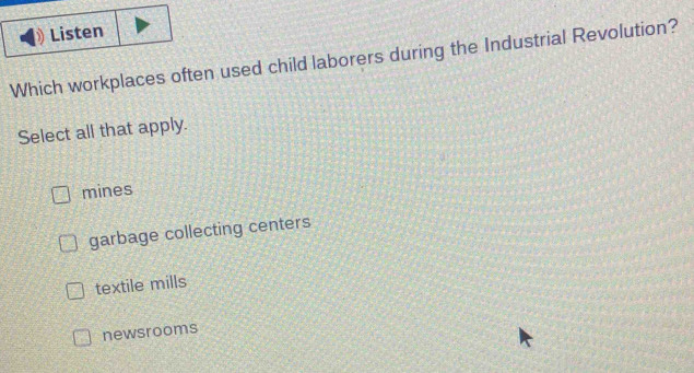 Listen
Which workplaces often used child laborers during the Industrial Revolution?
Select all that apply.
mines
garbage collecting centers
textile mills
newsrooms