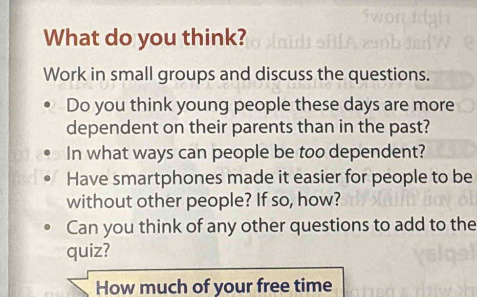 What do you think? 
Work in small groups and discuss the questions. 
Do you think young people these days are more 
dependent on their parents than in the past? 
In what ways can people be too dependent? 
Have smartphones made it easier for people to be 
without other people? If so, how? 
Can you think of any other questions to add to the 
quiz? 
How much of your free time