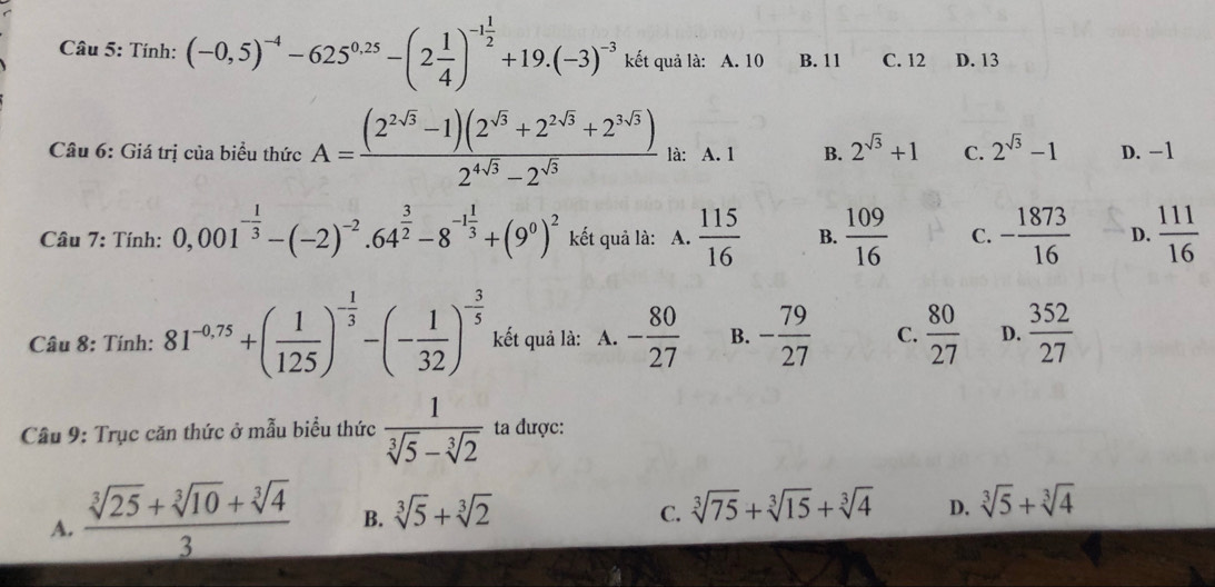 Tính: (-0,5)^-4-625^(0.25)-(2 1/4 )^-1 1/2 +19.(-3)^-3 kết quả là: A. 10 B. 11 C. 12 D. 13
Câu 6: Giá trị của biểu thức A= ((2^(2sqrt(3))-1)(2^(sqrt(3))+2^(2sqrt(3))+2^(3sqrt(3))))/2^(4sqrt(3))-2^(sqrt(3))  là: A. 1 B. 2^(sqrt(3))+1 C. 2^(sqrt(3))-1 D. -1
Câu 7: Tính: 0,001^(-frac 1)3-(-2)^-2· 64^(frac 3)2-8^(-1frac 1)3+(9^0)^2 kết quả là: A.  115/16  B.  109/16  C. - 1873/16  D.  111/16 
Câu 8: Tính: 81^(-0.75)+( 1/125 )^- 1/3 -(- 1/32 )^- 3/5  kết quả là: A. - 80/27  B. - 79/27  C.  80/27  D.  352/27 
Cầu 9: Trục căn thức ở mẫu biểu thức  1/sqrt[3](5)-sqrt[3](2)  ta được:
A.  (sqrt[3](25)+sqrt[3](10)+sqrt[3](4))/3  B. sqrt[3](5)+sqrt[3](2)
C. sqrt[3](75)+sqrt[3](15)+sqrt[3](4) D. sqrt[3](5)+sqrt[3](4)