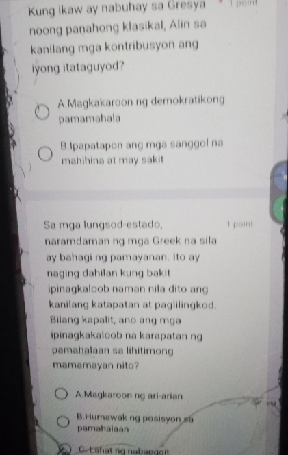 Kung ikaw ay nabuhay sa Gresya * 1 point
noong panahong klasikal, Alin sa
kanilang mga kontribusyon ang
iyong itataguyod?
A.Magkakaroon ng demokratikong
pamamahala
B.Ipapatapon ang mga sanggol na
mahihina at may sakit 
Sa mga lungsod-estado, 1 point
naramdaman ng mga Greek na sila
ay bahagi ng pamayanan. Ito ay
naging dahilan kung bakit
ipinagkaloob naman nila dito ang
kanilang katapatan at paglilingkod.
Bilang kapalit, ano ang mga
ipinagkakaloob na karapatan ng
pamahalaan sa lihitimong
mamamayan nito?
A.Magkaroon ng ari-arian
B.Humawak ng posisyon sa
pamahalaan. Lähat ng nababggit