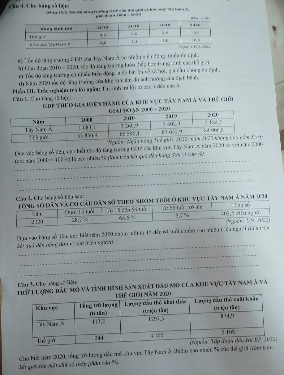 Cho băng số liệu:
Bảng 15.2. Tốc độ tăng trưởng GDP của thế giới và khu vực Tây Nam A,
giai đoạn 2000 - 2020
a) Tốc độ tăng trưởng GDP của Tây Nam Á có nhiều biến động, thiếu ổn định.
b) Giai đoạn 2010 - 2020, tốc độ tăng trưởng luôn thấp hơn trung bình của thế giới.
c) Tốc độ tăng trưởng có nhiều biến động là do bất ổn về xã hội, giá dầu không ổn định.
d) Năm 2020 tốc độ tăng trưởng của khu vực âm do ảnh hưởng của dịch bệnh.
Phần III. Trắc nghiệm trả lời ngắn: Thí sinh trả lời từ câu 1 đến câu 6.
Câu 1. Cho bảng số liệu:
gDp theo giá hiện hành của khu vực tây nam á và thẻ giới
Dựa vào bảng số liệu, cho biết tốc độ tăng trưởng GDP của khu vực Tây Nam Á năm 2020 so với năm 2000
_
(coi năm 2000=100% ) là bao nhiêu % (làm tròn kết quả đến hàng đơn vị của %).
_
_
Câu 2. Cho bảng số liệu sau:
m tuôi ở khu vực tây nam á năm 2020
Dựa vào bảng số liệu, cho biết năm 2020 nhóm tuổi từ 15 đến 64 tuổi chiếm bao nhiêu triệu người (là
kết quả đến hàng đơn vị của triệu người).
_
_
Câu 3. Cho bảng số liệu:
lượng dầu mỏ và tỉnh hình sản xuát dầu mỏ của khu vực tây nam á và
Cho biết năm 2020, tổng trữ lượng dầu mỏ khu vực Tây Nam Á chiếm bao nhiêu % của thế giới (làm
kết quả sau một chữ số thập phân của %).