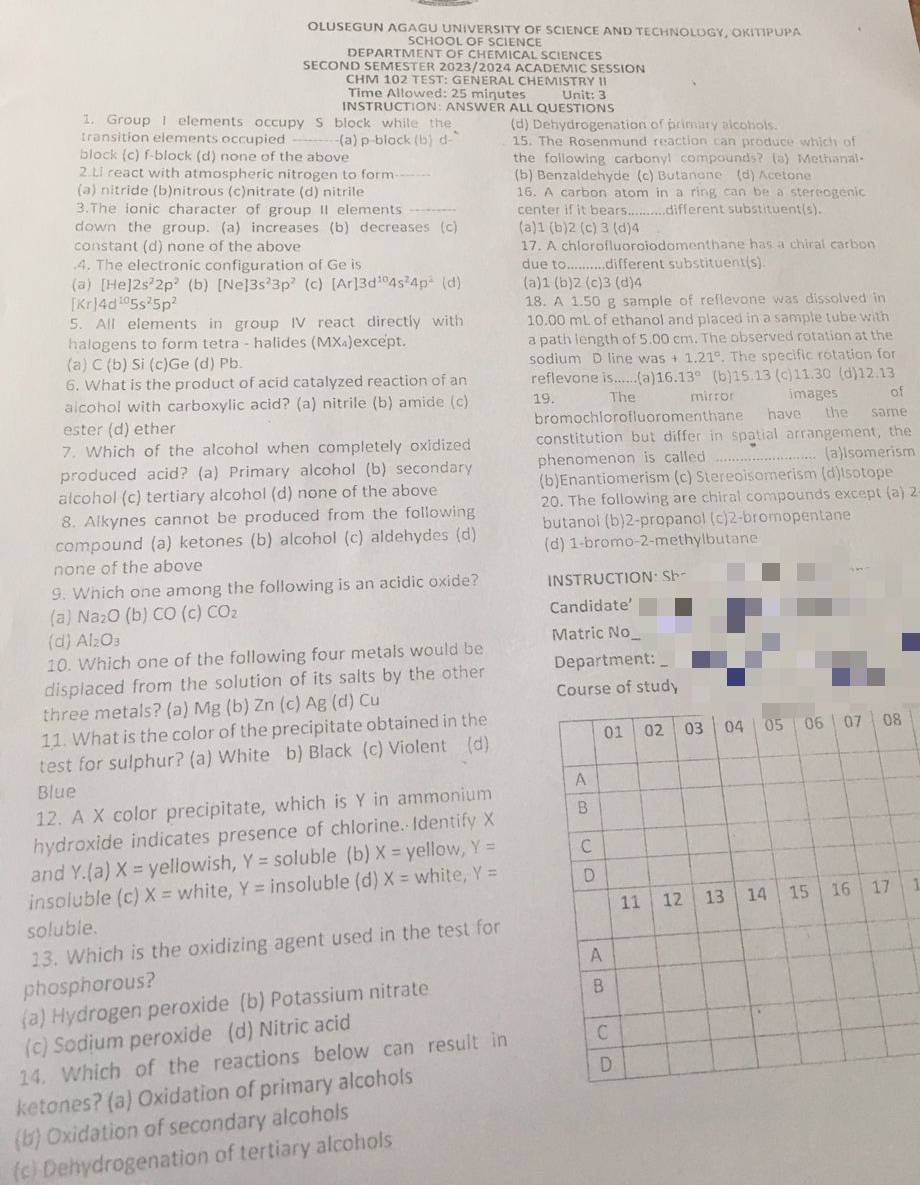 OLUSEGUN AGAGU UNIVERSITY OF SCIENCE AND TECHNOLOGY, OKITIPUPA
SCHOOL OF SCIENCE
DEPARTMENT OF CHEMICAL SCIENCES
SECOND SEMESTER 2023/2024 ACADEMIC SESSION
CHM 102 TEST: GENERAL CHEMISTRY II
Time Allowed: 25 miçutes  Unit: 3
INSTRUCTION: ANSWER ALL QUESTIONS
1. Group I elements occupy S block while the (d) Dehydrogenation of primary alcobols.
transition elements occupied (a) p-block (b) d- 15. The Rosenmund reaction can produce which of
block (c) f-block (d) none of the above the following carbonyl compounds? (a) Methanal.
2.Li react with atmospheric nitrogen to form (b) Benzaldehyde (c) Butanone (d) Acetone
(a) nitride (b)nitrous (c)nitrate (d) nitrile 16. A carbon atom in a ring can be a stereogenic
3.The ionic character of group II elements _center if it bears..........different substituent(s).
down the group. (a) increases (b) decreases (c) (a)1 (b)2 (c) 3 (d)4
constant (d) none of the above 17. A chlorofluoroiodomenthane has a chiral carbon
.4. The electronic configuration of Ge is due to_ .different substituent(s)
(a) [He]2s^22p^2 (b) [Ne]3s^23p^2 (c) [Ar]3d^(10)4s^24p^2 (d) (a)1 (b)2 (c)3 (d)4
[Kr]4d^(10)5s^25p^2
18. A 1.50 g sample of reflevone was dissolved in
5. All elements in group IV react directly with 10.00 mL of ethanol and placed in a sample tube with
halogens to form tetra - halides (MX₄)except. a path length of 5.00 cm. The observed rotation at the
(a) C (b) Si (c)Ge (d) Pb. sodium D line wa s+1.21°. The specific rotation for
6. What is the product of acid catalyzed reaction of an reflevone is......(a) 16.13° (b)15.13 (c)11.30 (d)12.13
alcohol with carboxylic acid? (a) nitrile (b) amide (c) 19. The mirror images of
ester (d) ether bromochlorofluoromenthane have the same
7. Which of the alcohol when completely oxidized constitution but differ in spatial arrangement, the
produced acid? (a) Primary alcohol (b) secondary phenomenon is called _(a)Isomerism
alcohol (c) tertiary alcohol (d) none of the above (b)Enantiomerism (c) Stereoisomerism (d)Isotope
20. The following are chiral compounds except (a) 2
8. Alkynes cannot be produced from the following butanol (b)2-propanol (c)2-bromopentane
compound (a) ketones (b) alcohol (c) aldehydes (d) (d) 1-bromo-2-methylbutane
none of the above
9. Which one among the following is an acidic oxide? INSTRUCTION: Sh  ”
(a) Na_2O (b) CO (c) CO_2 Candidate’
(d) Al_2O_3 Matric No
10. Which one of the following four metals would be
displaced from the solution of its salts by the other Department:_
three metals? (a) Mg (b) Zn (c) Ag (d) Cu Course of study
11. What is the color of the precipitate obtained in the
8
test for sulphur? (a) White b) Black (c) Violent (d)
Blue
12. A X color precipitate, which is Y in ammonium 
hydroxide indicates presence of chlorine. Identify X 
and Y.(a) X= yellowish, Y= soluble (b) X= yellow, Y=
insoluble (c) X= white, Y= insoluble (d) X= white, Y=
soluble.  1
13. Which is the oxidizing agent used in the test for
phosphorous? 
a) Hydrogen peroxide (b) Potassium nitrate
(c) Sodium peroxide (d) Nitric acid
14. Which of the reactions below can result in
ketones? (a) Oxidation of primary alcohols 
b Oxidation of secondary alcohols
(c) Dehydrogenation of tertiary alcohols