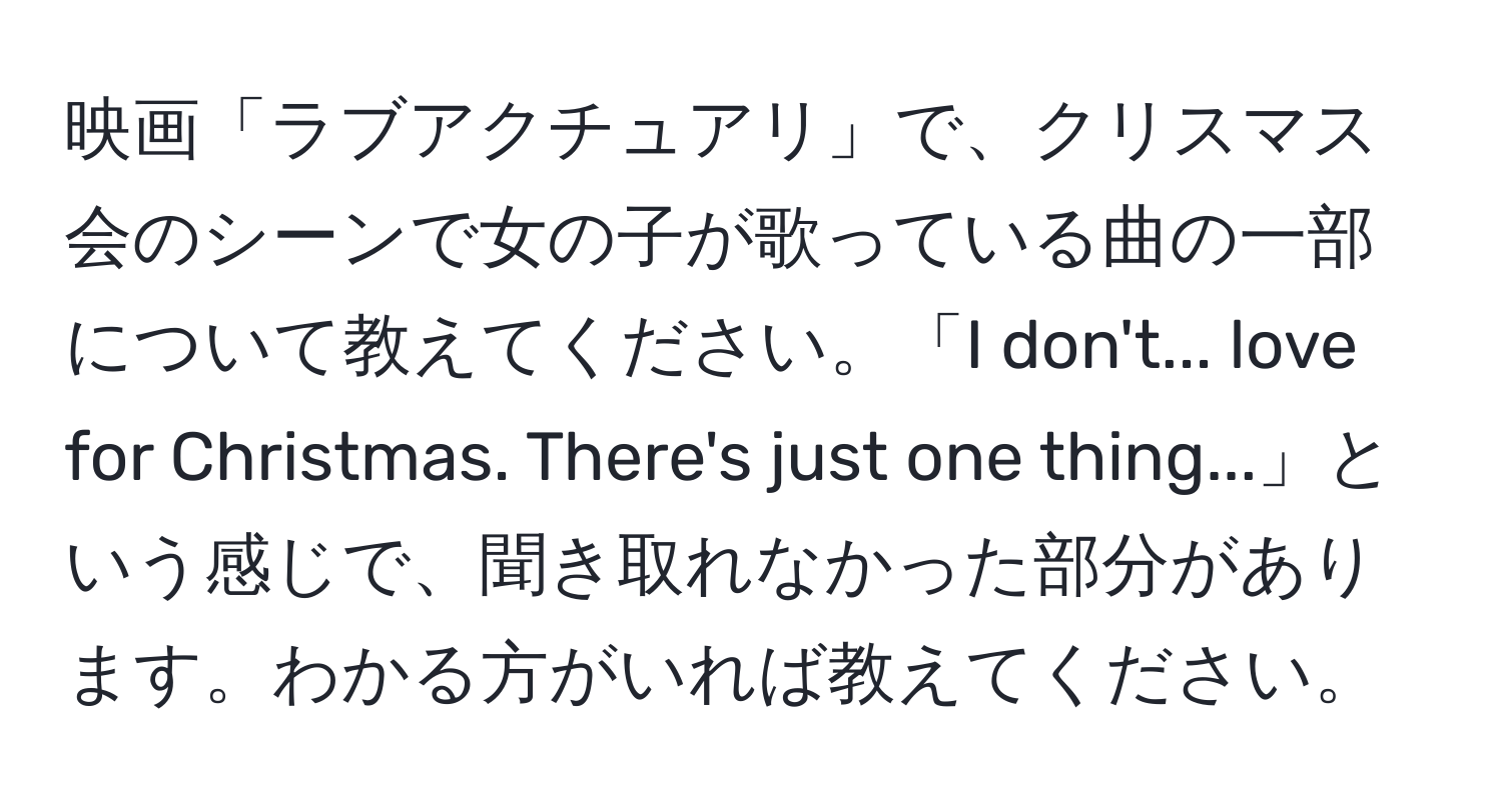 映画「ラブアクチュアリ」で、クリスマス会のシーンで女の子が歌っている曲の一部について教えてください。「I don't... love for Christmas. There's just one thing...」という感じで、聞き取れなかった部分があります。わかる方がいれば教えてください。