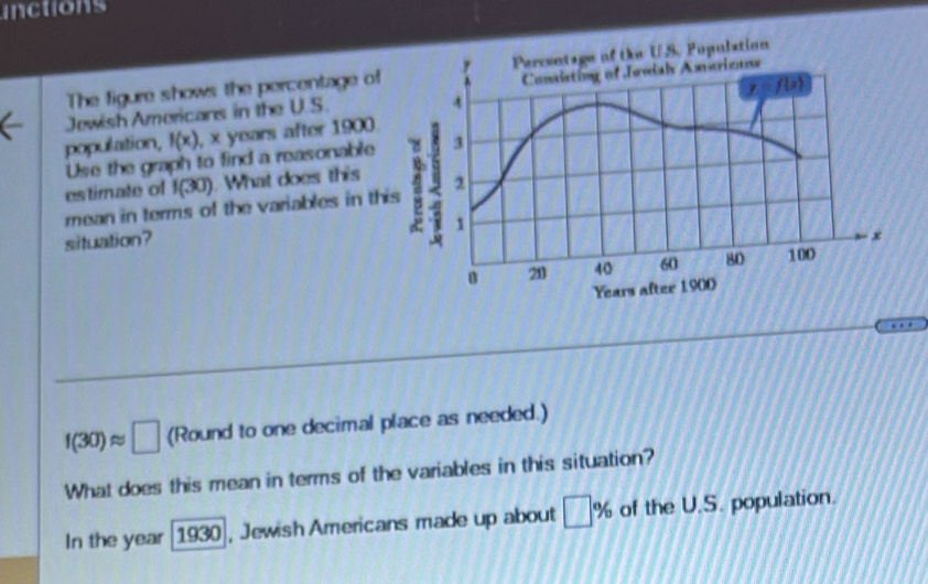 inctions
The figure shows the percentage of
Jewish Americans in the U.S.
population, f(x) , x years after 1900.
Use the graph to find a reasonable
estimate of f(30). What does this
mean in terms of the variables in th
situation?
f(30)approx □ (Round to one decimal place as needed.)
What does this mean in terms of the variables in this situation?
In the year [1930], Jewish Americans made up about □ % of the U.S. population.