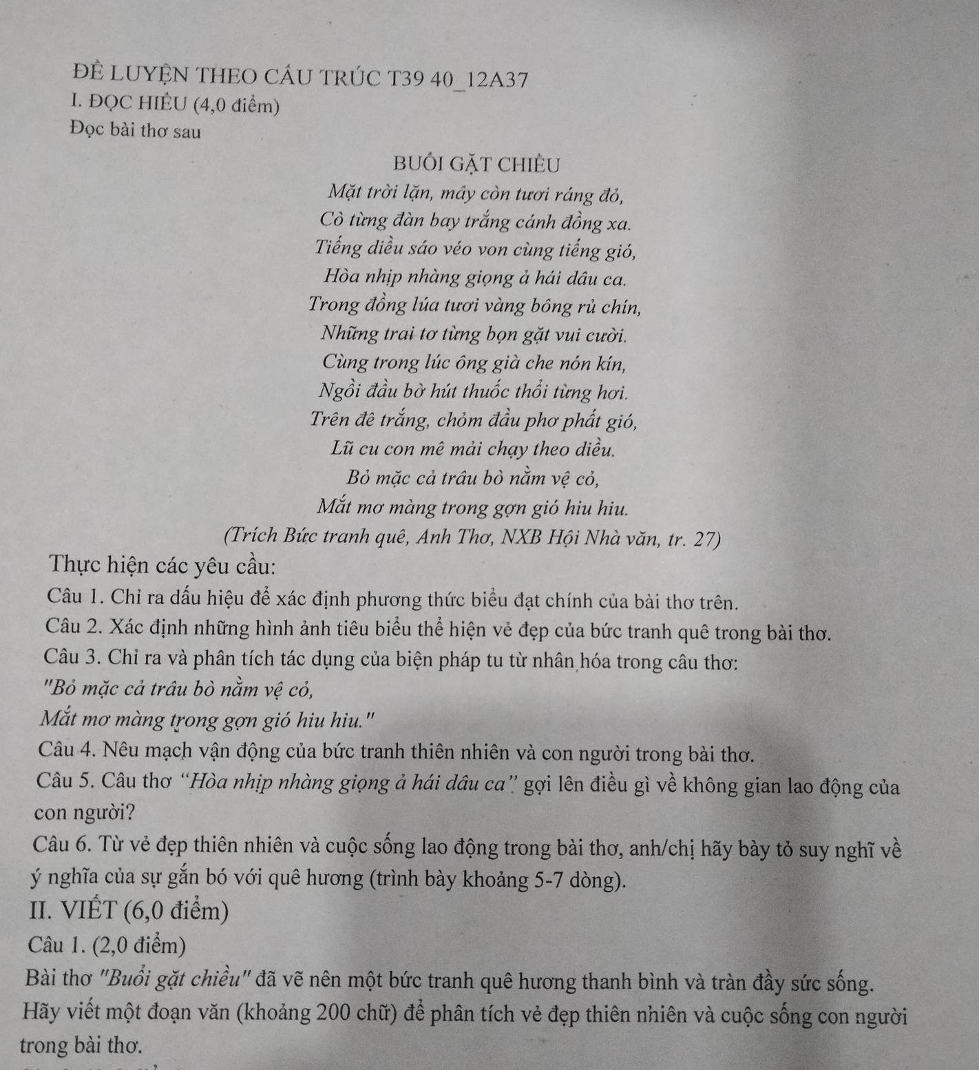 ĐE LUYỆN THEO CÂU TRÚC T39 40_12A37
I. ĐQC HIÉU (4,0 điểm)
Đọc bài thơ sau
buối gặt chiÈu
Mặt trời lặn, mây còn tươi ráng đỏ,
Cò từng đàn bay trắng cánh đồng xa.
Tiếng diều sáo véo von cùng tiếng gió,
Hòa nhịp nhàng giọng ả hái dâu ca.
Trong đồng lúa tươi vàng bông rủ chín,
Những trai tơ từng bọn gặt vui cười.
Cùng trong lúc ông già che nón kín,
Ngồi đầu bờ hút thuốc thổi từng hơi.
Trên đê trắng, chỏm đầu phơ phất gió,
Lũ cu con mê mải chạy theo diều.
Bỏ mặc cả trâu bò nằm vệ cỏ,
Mắt mơ màng trong gợn gió hiu hiu.
(Trích Bức tranh quê, Anh Thơ, NXB Hội Nhà văn, tr. 27)
Thực hiện các yêu cầu:
Câu 1. Chỉ ra dấu hiệu để xác định phương thức biểu đạt chính của bài thơ trên.
Câu 2. Xác định những hình ảnh tiêu biểu thể hiện vẻ đẹp của bức tranh quê trong bài thơ.
Câu 3. Chỉ ra và phân tích tác dụng của biện pháp tu từ nhân hóa trong câu thơ:
''Bỏ mặc cả trâu bò nằm vệ cỏ,
Mắt mơ màng trong gợn gió hiu hiu.'
Câu 4. Nêu mạch vận động của bức tranh thiên nhiên và con người trong bài thơ.
Câu 5. Câu thơ “Hòa nhịp nhàng giọng ả hái dầu ca” gợi lên điều gì về không gian lao động của
con người?
Câu 6. Từ vẻ đẹp thiên nhiên và cuộc sống lao động trong bài thơ, anh/chị hãy bày tỏ suy nghĩ về
ý nghĩa của sự gắn bó với quê hương (trình bày khoảng 5-7 dòng).
II. VIÉT (6,0 điểm)
Câu 1. (2,0 điểm)
Bài thơ "Buổi gặt chiều" đã vẽ nên một bức tranh quê hương thanh bình và tràn đầy sức sống.
Hãy viết một đoạn văn (khoảng 200 chữ) để phân tích vẻ đẹp thiên nhiên và cuộc sống con người
trong bài thơ.