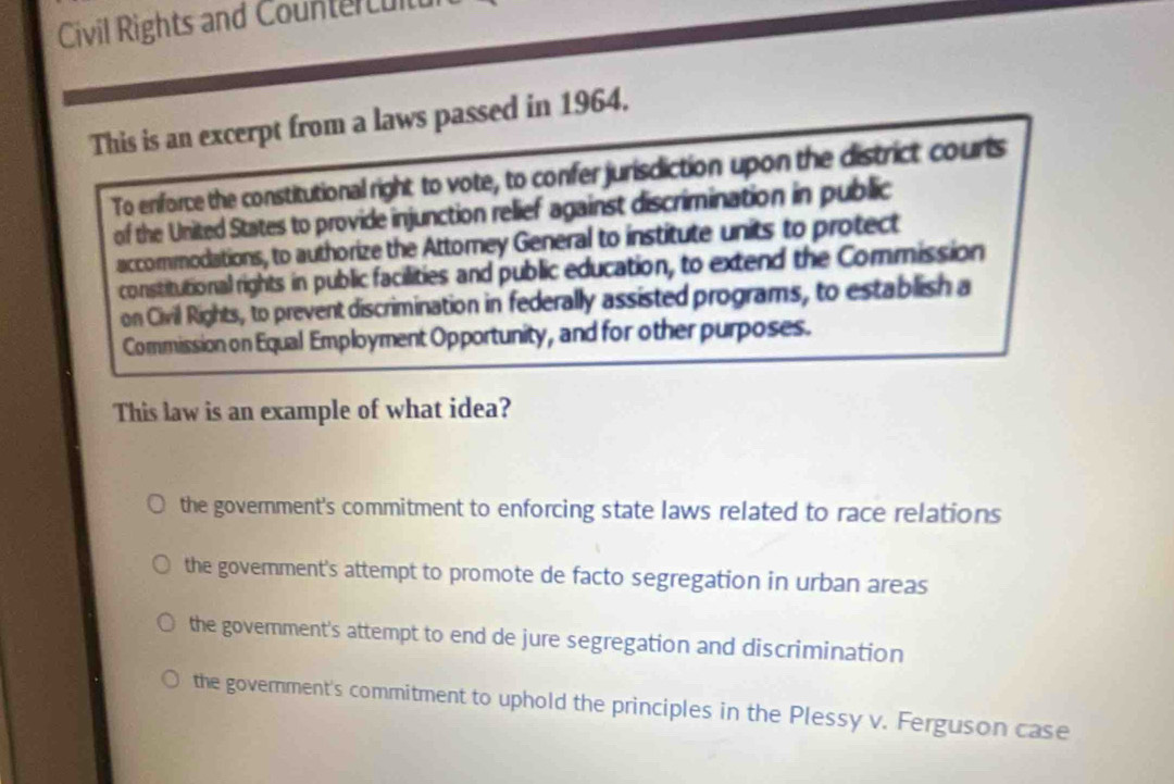 Civil Rights and Countercult
This is an excerpt from a laws passed in 1964.
To enforce the constitutional right to vote, to confer jurisdiction upon the district courts
of the United States to provide injunction relief against discrimination in public
accommodations, to authorize the Attomey General to institute units to protect
constitutional rights in public facilities and public education, to extend the Commission
on Civil Rights, to prevent discrimination in federally assisted programs, to establish a
Commission on Equal Employment Opportunity, and for other purposes.
This law is an example of what idea?
the government's commitment to enforcing state laws related to race relations
the government's attempt to promote de facto segregation in urban areas
the government's attempt to end de jure segregation and discrimination
the government's commitment to uphold the principles in the Plessy v. Ferguson case