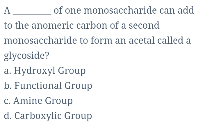 A _of one monosaccharide can add
to the anomeric carbon of a second
monosaccharide to form an acetal called a
glycoside?
a. Hydroxyl Group
b. Functional Group
c. Amine Group
d. Carboxylic Group