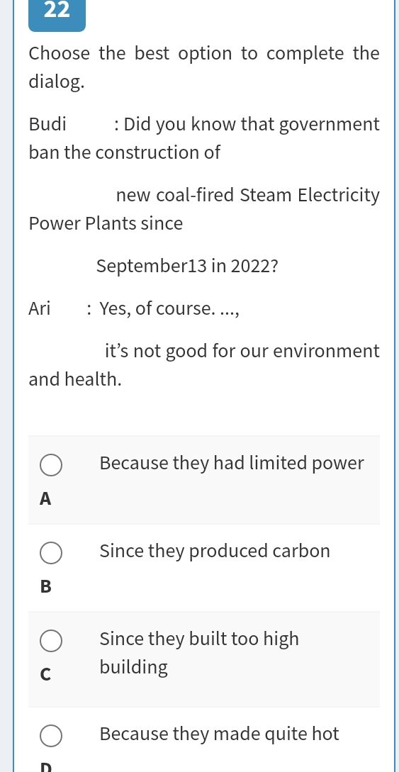 Choose the best option to complete the
dialog.
Budi : Did you know that government
ban the construction of
new coal-fired Steam Electricity
Power Plants since
September13 in 2022?
Ari : Yes, of course. ...,
it’s not good for our environment
and health.
Because they had limited power
A
Since they produced carbon
B
Since they built too high
C building
Because they made quite hot