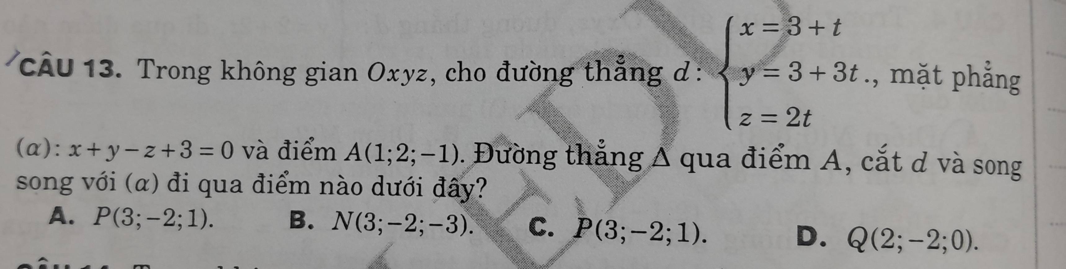 Trong không gian Oxyz, cho đường thẳng d beginarrayr - beginarrayl x=3+t y=3+3t z=2tendarray.., mặt phẳng
(α): x+y-z+3=0 và điểm A(1;2;-1). Đường thẳng A qua điểm A, cắt ơ và song
song với (α) đi qua điểm nào dưới đây?
A. P(3;-2;1). B. N(3;-2;-3). C. P(3;-2;1).
D. Q(2;-2;0).