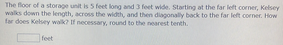 The floor of a storage unit is 5 feet long and 3 feet wide. Starting at the far left corner, Kelsey 
walks down the length, across the width, and then diagonally back to the far left corner. How 
far does Kelsey walk? If necessary, round to the nearest tenth.
□ feet