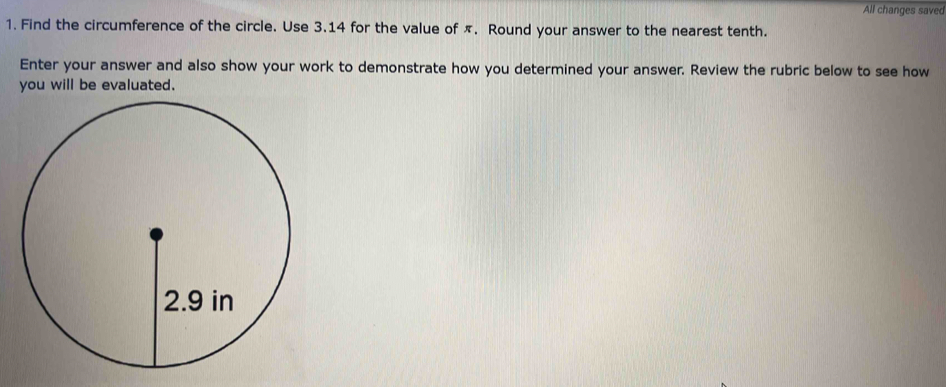 All changes saved 
1. Find the circumference of the circle. Use 3.14 for the value of π. Round your answer to the nearest tenth. 
Enter your answer and also show your work to demonstrate how you determined your answer. Review the rubric below to see how 
you will be evaluated.