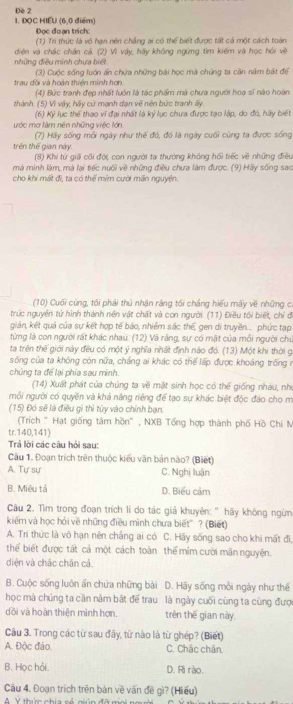 Đe 2
I. ĐQC HIẾU (6,0 điểm)
Đọc đoạn trích:
(1) Trì thức là vô hạn nên chắng ai có thể biết được tất cá một cách toàn
diện và chắc chắn cả. (2) Vì vậy, hãy không ngừng tìm kiếm và học hỏi về
những điều mình chưa biết
(3) Cuộc sống luôn ấn chứa những bài học mà chúng ta cần năm bắt để
trau đồi và hoàn thiện mình hơn.
(4) Bức tranh đẹp nhất luôn là tác phẩm mà chưa người hoa sĩ nào hoàn
thành. (5) Vì vậy, hãy cứ mạnh dạn vẽ nên bức tranh ấy.
(6) Kỷ lục thế thao vĩ đại nhất là kỷ lục chưa được tạo lập, do đó, hãy biết
ước mơ làm nên những việc lớn
(7) Hãy sống mỗi ngày như thế đó, đó là ngày cuối cùng ta được sống
trên thế gian này
(8) Khi từ giã cối đời, con người ta thường không hồi tiếc về những điều
mà mình làm, mà lại tiếc nuổi về những điều chưa làm được. (9) Hãy sống sao
cho khi mất đi, ta có thể mím cười mãn nguyện.
(10) Cuối cùng, tôi phải thú nhận rằng tôi chẳng hiểu mấy về những cí
trúc nguyên tử hình thành nên vật chất và con người. (11) Điều tôi biết, chỉ đ
giản, kết quả của sự kết hợp tế bào, nhiềm sắc thế, gen di truyền... phức tạp
từng là con người rất khác nhau. (12) Và rằng, sự có mặt của mỗi người chủ
ta trên thế giới này đều có một ý nghĩa nhất định nào đó. (13) Một khi thời g
sống của ta không còn nữa, chắng ai khác có thể lấp được khoảng trống r
chúng ta để lại phía sau mình.
(14) Xuất phát của chúng ta về mặt sinh học có thế giống nhau, như
mỗi người có quyền và khả năng riêng để tạo sự khác biệt độc đảo cho m
(15) Đó sẽ là điều gì thì tùy vào chính bạn.
(Trích " Hạt giống tâm hồn" , NXB Tổng hợp thành phố Hồ Chí M
tr.140,141)
Trả lời các câu hỏi sau:
Câu 1. Đoạn trích trên thuộc kiểu văn bản nào? (Biết)
A. Tự sự C. Nghị luận
B. Miêu tả D. Biểu cảm
Câu 2. Tìm trong đoạn trích lí do tác giả khuyên: " hãy không ngừn
kiếm và học hỏi về những điều mình chưa biết' ? (Biết)
A. Tri thức là vô hạn nên chẳng ai có C. Hãy sống sao cho khi mất đi,
thể biết được tất cả một cách toàn thể mỉm cười mãn nguyện.
diện và chắc chán cả.
B. Cuộc sống luôn ấn chứa những bài D. Hãy sống mỗi ngày như thế
học mà chúng ta cần năm bắt để trau là ngày cuối cùng ta cùng được
dồi và hoàn thiện mình hơn. trên thế gian này.
Câu 3. Trong các từ sau đây, từ nào là từ ghép? (Biết)
A. Độc đáo. C. Chắc chăn.
B. Học hỏi. D. Rì rào.
Câu 4. Đoạn trích trên bàn về vấn đề gì? (Hiếu)
A V thức chía có giúp đỡ mọi ngưi