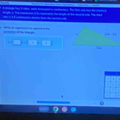 Rrady   Reasons for Equivalant Linear Expressions - Instruction — Level 6
A triangle hus 3 sides, each measured in centimeters. The first side has the shortest
length, a. The expression 2.5e represents the length of the second side. The third
oide i 3.3 centimeters shorter than the second side
Write an expression to represent the
perimeter of the triangle.
a=□ x+(□ x-□ )
3
 
⑪