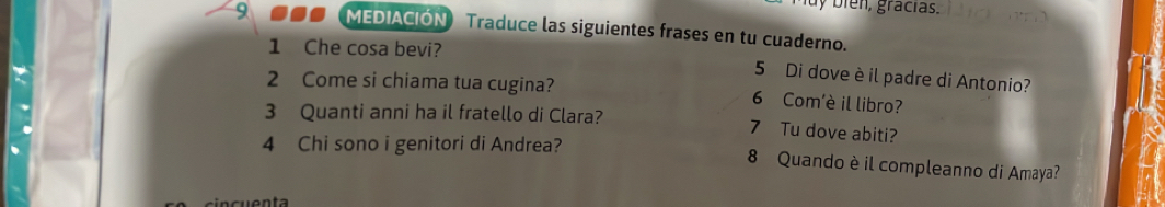 ien, gracias. 
9 ●● (MEDIACIÓN) Traduce las siguientes frases en tu cuaderno. 
1 Che cosa bevi? 
5 Di dove è il padre di Antonio? 
2 Come si chiama tua cugina? 6 Com'è il libro? 
3 Quanti anni ha il fratello di Clara? 7 Tu dove abiti? 
4 Chi sono i genitori di Andrea? 
8 Quando è il compleanno di Amaya?