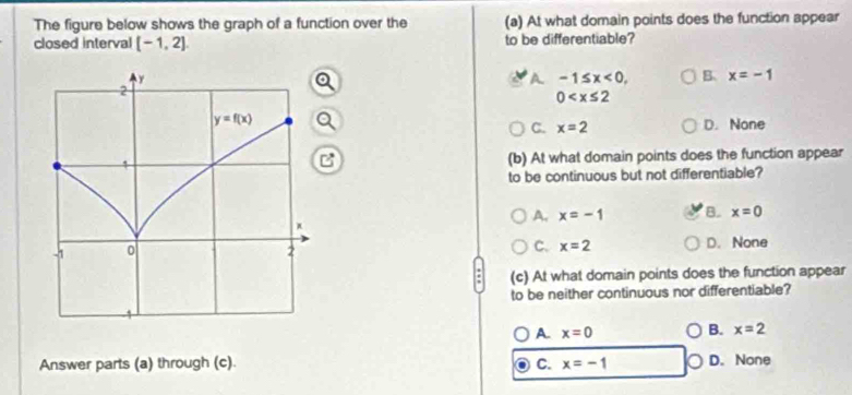 The figure below shows the graph of a function over the (a) At what domain points does the function appear
closed interval [-1,2] to be differentiable?
A -1≤ x<0, B. x=-1
0
C. x=2 D. None
(b) At what domain points does the function appear
B
to be continuous but not differentiable?
A. x=-1 B. x=0
C. x=2 D. None
(c) At what domain points does the function appear
to be neither continuous nor differentiable?
A. x=0 B. x=2
Answer parts (a) through (c). C. x=-1 D. None