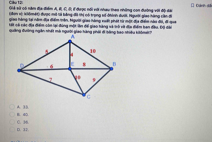 Đánh dã
Giả sử có năm địa điểm A, B, C, D, E được nối với nhau theo những con đường với độ dài
(đơn vị: kilômét) được mô tả bằng đồ thị có trọng số ởhình dưới. Người giao hàng cần đi
giao hàng tại năm địa điểm trên. Người giao hàng xuất phát từ một địa điểm nào đó, đi qua
tất cả các địa điểm còn lại đúng một lần đế giao hàng và trở về địa điểm ban đầu. Độ dài
A. 33.
B. 40.
C. 36.
D. 32.