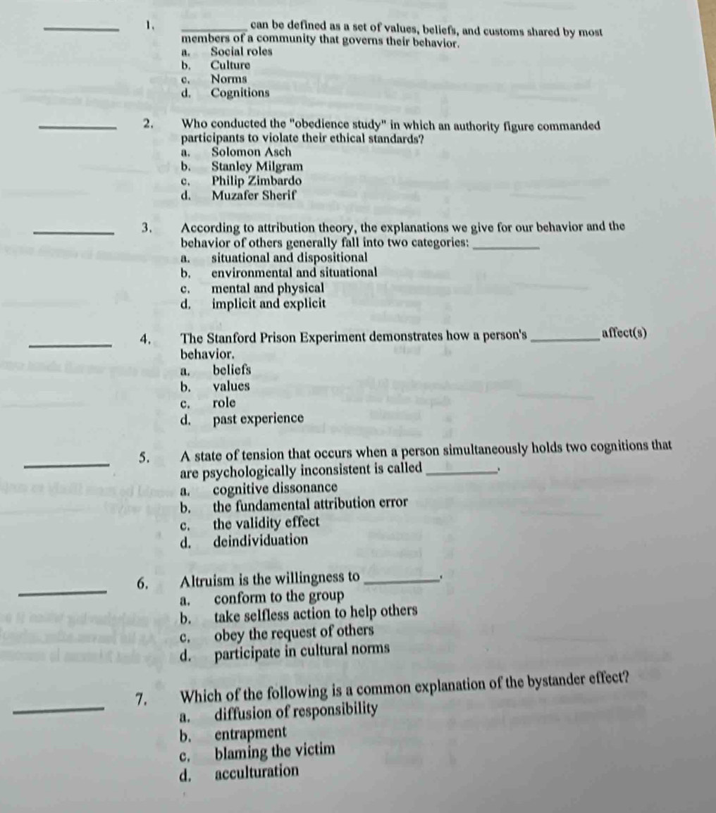 can be defined as a set of values, beliefs, and customs shared by most
members of a community that governs their behavior.
a. Social roles
b. Culture
c. Norms
d. Cognitions
_2. Who conducted the "obedience study" in which an authority figure commanded
participants to violate their ethical standards?
a. Solomon Asch
b. Stanley Milgram
c. Philip Zimbardo
d. Muzäfer Sherif
_3. According to attribution theory, the explanations we give for our behavior and the
behavior of others generally fall into two categories:_
a. situational and dispositional
b. environmental and situational
c. mental and physical
d. implicit and explicit
_4. The Stanford Prison Experiment demonstrates how a person's _affect(s)
behavior.
a. beliefs
b. values
c. role
d. past experience
_5. A state of tension that occurs when a person simultaneously holds two cognitions that
are psychologically inconsistent is called _.
a. cognitive dissonance
b. the fundamental attribution error
c. the validity effect
d. deindividuation
_
6. Altruism is the willingness to_ .
a. conform to the group
b. take selfless action to help others
c. obey the request of others
d. participate in cultural norms
_
7. Which of the following is a common explanation of the bystander effect?
a. diffusion of responsibility
b. entrapment
c. blaming the victim
d. acculturation