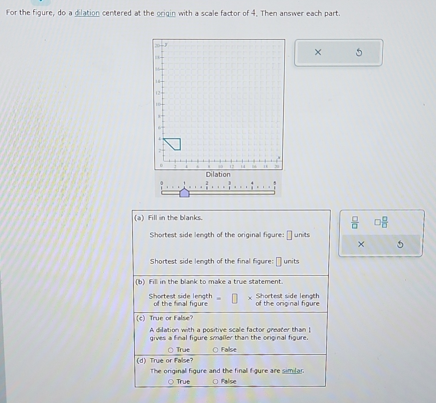 For the figure, do a dilation centered at the origin with a scale factor of 4. Then answer each part.
×
(a) Fill in the blanks.
 □ /□    □ /□  
Shortest side length of the original figure: ⊥ units
×
Shortest side length of the final figure: units
(b) Fill in the blank to make a true statement.
Shortest side length : Shortest side length
of the final figure of the original figure
(c) True or False?
A dilation with a positive scale factor greater than 1
gives a final figure smaller than the original figure.
True False
(d) True or False?
The original figure and the final figure are similar.
True False