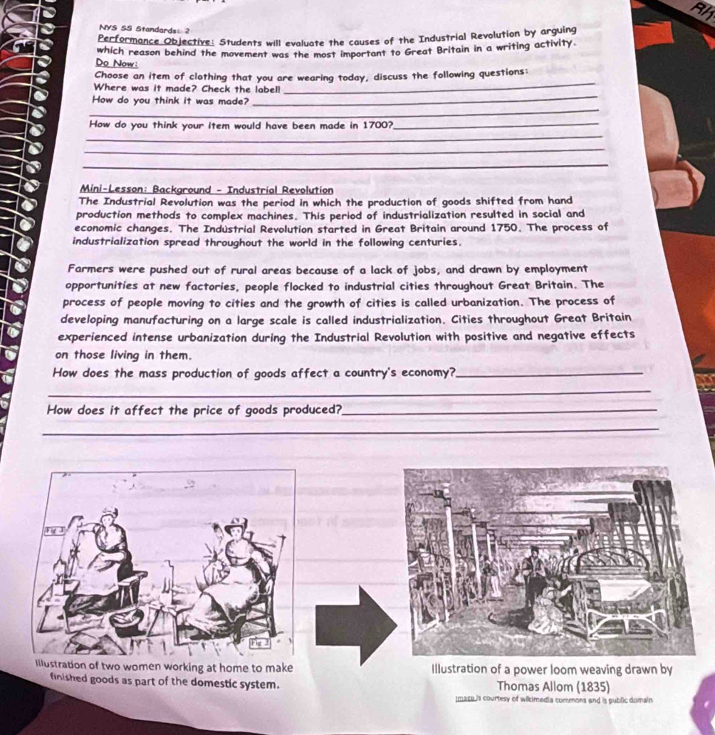 NYS SS Standards: 2 
Performance Objective: Students will evaluate the causes of the Industrial Revolution by arguing 
which reason behind the movement was the most important to Great Britain in a writing activity. 
Do Now: 
_ 
Choose an item of clothing that you are wearing today, discuss the following questions: 
_ 
Where was it made? Check the labell 
_ 
How do you think it was made? 
_ 
How do you think your item would have been made in 1700?_ 
_ 
_ 
Mini-Lesson: Background - Industrial Revolution 
The Industrial Revolution was the period in which the production of goods shifted from hand 
production methods to complex machines. This period of industrialization resulted in social and 
economic changes. The Indústrial Revolution started in Great Britain around 1750. The process of 
industrialization spread throughout the world in the following centuries. 
Farmers were pushed out of rural areas because of a lack of jobs, and drawn by employment 
opportunities at new factories, people flocked to industrial cities throughout Great Britain. The 
process of people moving to cities and the growth of cities is called urbanization. The process of 
developing manufacturing on a large scale is called industrialization. Cities throughout Great Britain 
experienced intense urbanization during the Industrial Revolution with positive and negative effects 
on those living in them. 
How does the mass production of goods affect a country's economy?_ 
_ 
How does it affect the price of goods produced?_ 
_ 
_ 
_ 
Illustration of two women working at home to make Illustration of a power loom weaving drawn by 
finished goods as part of the domestic system. Thomas Allom (1835) 
imace is courtesy of wikimedia commons and is public domain