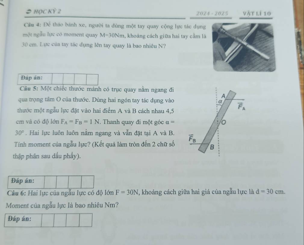 HỌC Kỳ 2 2024 - 2025 vật lí 10
Cầu 4: Để thảo bánh xe, người ta dùng một tay quay cộng lực tác dụng
một ngẫu lực có moment quay M=30Nm , khoảng cách giữa hai tay cầm là
30 cm. Lực của tay tác dụng lên tay quay là bao nhiêu N?
Đáp án:
Câu 5: Một chiếc thước mảnh có trục quay nằm ngang đi
A
qua trọng tâm O của thước. Dùng hai ngón tay tác dụng vào
α
vector F_A
thước một ngẫu lực đặt vào hai điểm A và B cách nhau 4,5
cm và có độ lớn F_A=F_B=1N. Thanh quay đi một góc alpha = o
30°. Hai lực luôn luôn nằm ngang và vẫn đặt tại A và B.
Tính moment của ngẫu lực? (Kết quả làm tròn đến 2 chữ số vector F_B
B
thập phân sau dấu phầy).
Đáp án:
Câu 6: Hai lực của ngẫu lực có độ lớn F=30N T, khoảng cách giữa hai giá của ngẫu lực là d=30cm. 
Moment của ngẫu lực là bao nhiêu Nm?
Đáp án: