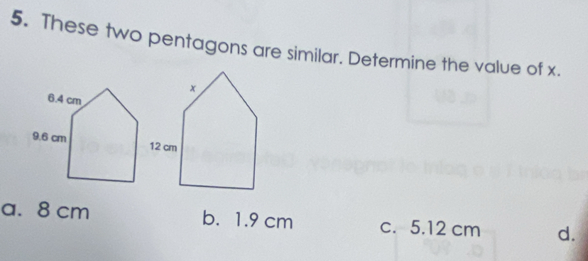 These two pentagons are similar. Determine the value of x.
a. 8 cm b. 1.9 cm c. 5.12 cm d.