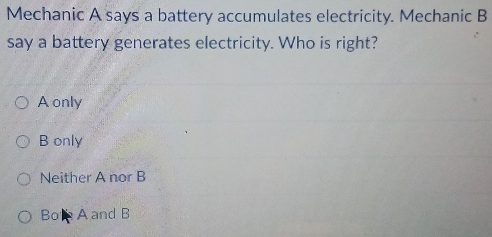 Mechanic A says a battery accumulates electricity. Mechanic B
say a battery generates electricity. Who is right?
A only
B only
Neither A nor B
Bol A and B