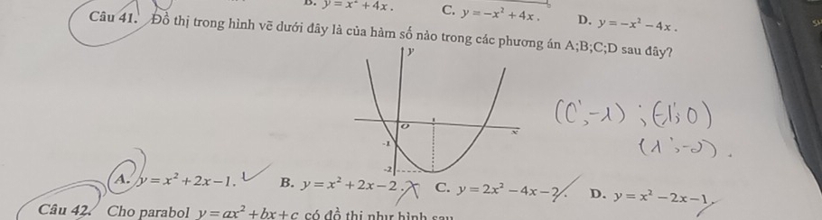 y=x^2+4x. C. y=-x^2+4x. D. y=-x^2-4x. 
Câu 41. Đồ thị trong hình vẽ dưới đây là của hàm số nào trong các g án A; B; C;D sau đây?
A. y=x^2+2x-1. B. y=x^2+2x-2 C. y=2x^2-4x-2 D. y=x^2-2x-1
Câu 42 Cho parabol y=ax^2+bx+c có a^2 thị nhị hình sau