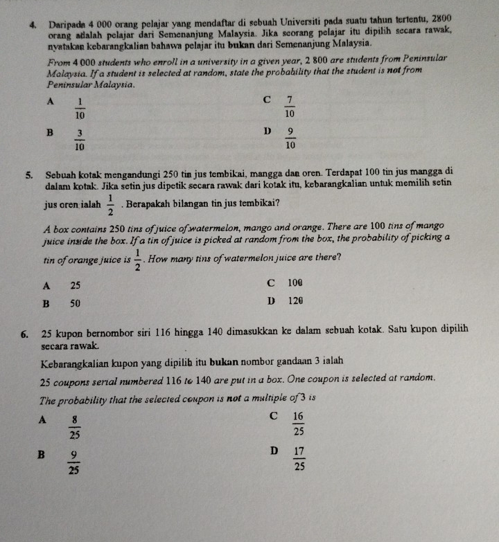 Daripada 4 000 orang pelajar yang mendaftar di sebuah Universiti pada suatu tahun tertentu, 2800
orang adalah pelajar dari Semenanjung Malaysia. Jika seorang pelajar itu dipilih secara rawak,
nyatakan kebarangkalian bahawa pelajar itu bukan dari Semenanjung Malaysia.
From 4 000 students who enroll in a university in a given year, 2 800 are students from Peninsular
Malaysia. If a student is selected at random, state the probability that the student is not from
Peninsular Malaysia
A  1/10 
C  7/10 
B  3/10 
D  9/10 
5. Sebuah kotak mengandungi 250 tin jus tembikai, mangga dan oren. Terdapat 100 tin jus mangga di
dalam kotak. Jika setin jus dipetik secara rawak dari kotak itu, kebarangkalian untuk memilih setin
jus oren ialah  1/2 . Berapakah bilangan tin jus tembikai?
A box contains 250 tins of juice of watermelon, mango and orange. There are 100 tins of mango
juice inside the box. If a tin of juice is picked at random from the box, the probability of picking a
tin of orange juice is  1/2 . How many tins of watermelon juice are there?
A 25 C 100
B 50 D 120
6. 25 kupon bernombor siri 116 hingga 140 dimasukkan ke dalam sebuah kotak. Satu kupon dipilih
secara rawak.
Kebarangkalian kupon yang dipilib itu bukan nombor gandaan 3 ialah
25 coupons serial numbered 116 to 140 are put in a box. One coupon is selected at random.
The probability that the selected coupon is not a multiple of 3 is
A  8/25 
C  16/25 
B  9/25 
D  17/25 