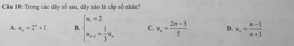 Trong các dãy số sau, dãy nào là cấp số nhân?
A. u_n=2^n+1. B. beginarrayl u_1=2 u_n-1= 1/3 u_nendarray.. C. u_n= (2n-3)/5 . D. u_n= (n-1)/n+1 .