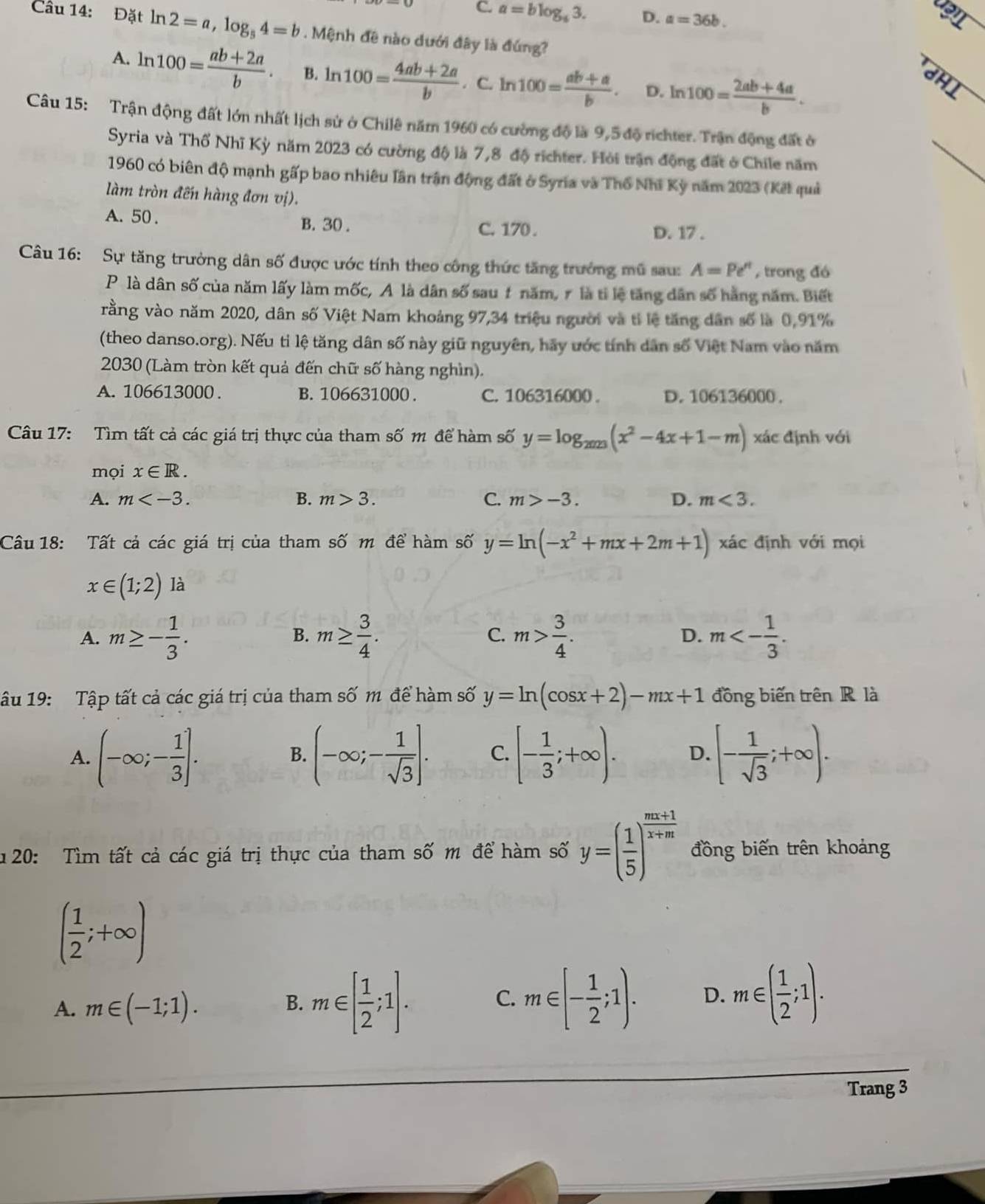 C. a=blog _63. D. a=36b.
Câu 14: Đặt ln 2=a,log _54=b. Mệnh đê nào dưới đây là đứng?
A. ln 100= (ab+2a)/b . B. ln 100= (4ab+2a)/b . C. ln 100= (ab+a)/b . D. ln 100= (2ab+4a)/b .
JHI
Câu 15: Trận động đất lớn nhất lịch sử ở Chilê năm 1960 có cường độ là 9,5 độ richter. Trận động đất ở
Syria và Thổ Nhĩ Kỳ năm 2023 có cường độ là 7,8 độ ríchter. Hỏi trận động đất ở Chile năm
1960 có biên độ mạnh gấp bao nhiêu lần trận động đất ở Syria và Thổ Nhĩ Kỳ năm 2023 (Kết quả
làm tròn đến hàng đơn vị).
A. 50 . B. 30 . C. 170 .
D. 17 .
Câu 16: Sự tăng trưởng dân số được ước tính theo công thức tăng trưởng mũ sau: A=Pe^n , trong đó
P là dân số của năm lấy làm mốc, A là dân số sau 1 năm, r là tỉ lệ tăng dân số hằng năm. Biết
rằng vào năm 2020, dân số Việt Nam khoảng 97,34 triệu người và tỉ lệ tăng dân số là 0,91%
(theo danso.org). Nếu tỉ lệ tăng dân số này giữ nguyên, hãy ước tính dân số Việt Nam vào năm
2030 (Làm tròn kết quả đến chữ số hàng nghìn).
A. 106613000 . B. 106631000 . C. 106316000 . D. 106136000 .
Câu 17: Tìm tất cả các giá trị thực của tham số m để hàm số y=log _2023(x^2-4x+1-m) xác định với
mọi x∈ R.
A. m B. m>3. C. m>-3. D. m<3.
Câu 18: Tất cả các giá trị của tham số m để hàm số y=ln (-x^2+mx+2m+1) xác định với mọi
x∈ (1;2) là
A. m≥ - 1/3 . m≥  3/4 . C. m> 3/4 . D. m<- 1/3 .
B.
âu 19: Tập tất cả các giá trị của tham số m để hàm số y=ln (cos x+2)-mx+1 đồng biến trên R là
A. (-∈fty ;- 1/3 ]. (-∈fty ;- 1/sqrt(3) ]. C. [- 1/3 ;+∈fty ). D. [- 1/sqrt(3) ;+∈fty ).
B.
u 20: Tìm tất cả các giá trị thực của tham số m để hàm số y=( 1/5 )^ (mx+1)/x+m  đồng biến trên khoảng
( 1/2 ;+∈fty )
A. m∈ (-1;1).
B. m∈ [ 1/2 ;1]. m∈ [- 1/2 ;1). D. m∈ ( 1/2 ;1).
C.
Trang 3