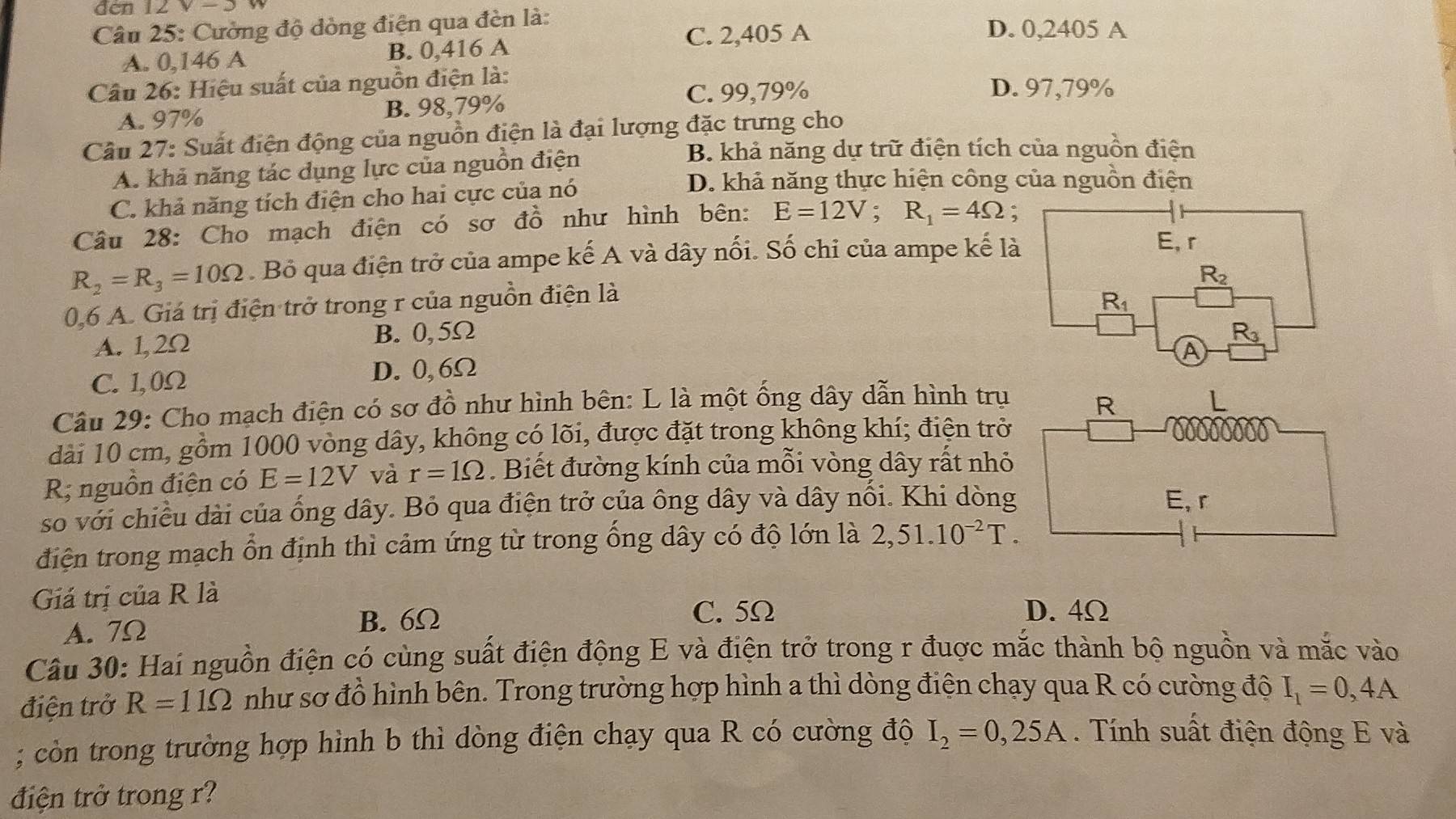 đen 12 V -D
Câu 25: Cường độ dòng điện qua đèn là: D. 0,2405 A
C. 2,405 A
A. 0,146 A B. 0,416 A
Câu 26: Hiệu suất của nguồn điện là: D. 97,79%
C. 99,79%
A. 97% B. 98,79%
Câu 27: Suất điện động của nguồn điện là đại lượng đặc trưng cho
A. khả năng tác dụng lực của nguồn điện
B. khả năng dự trữ điện tích của nguồn điện
C. khả năng tích điện cho hai cực của nó
D. khả năng thực hiện công của nguồn điện
Câu 28: Cho mạch điện có sơ đồ như hình bên: E=12V;R_1=4Omega;
R_2=R_3=10Omega. Bồ qua điện trở của ampe kế A và dây nối. Số chi của ampe kế là
E, r
R_2
0,6 A. Giá trị điện trở trong r của nguồn điện là
A. 1,2Ω B. 0,5Ω R_1
R_3
A
C. 1,0Ω D. 0, 6Ω
Câu 29: Cho mạch điện có sơ đồ như hình bên: L là một ống dây dẫn hình trụ
R
dài 10 cm, gồm 1000 vòng dây, không có lõi, được đặt trong không khí; điện trở
R nguồn điện có E=12V và r=1Omega. Biết đường kính của mỗi vòng dây rất nhỏ
so với chiều dài của ống dây. Bỏ qua điện trở của ông dây và dây nổi. Khi dòng E, r
điện trong mạch ổn định thì cảm ứng từ trong ống dây có độ lớn là 2,51.10^(-2)T.
Giá trị của R là D. 4Ω
A.  7Ω B. 6Ω
C. 5Ω
Câu 30: Hai nguồn điện có cùng suất điện động E và điện trở trong r đuợc mắc thành bộ nguồn và mắc vào
điện trở R=11Omega như sơ đồ hình bên. Trong trường hợp hình a thì dòng điện chạy qua R có cường độ I_1=0,4A; còn trong trường hợp hình b thì dòng điện chạy qua R có cường độ I_2=0,25A. Tính suất điện động E và
điện trở trong r?