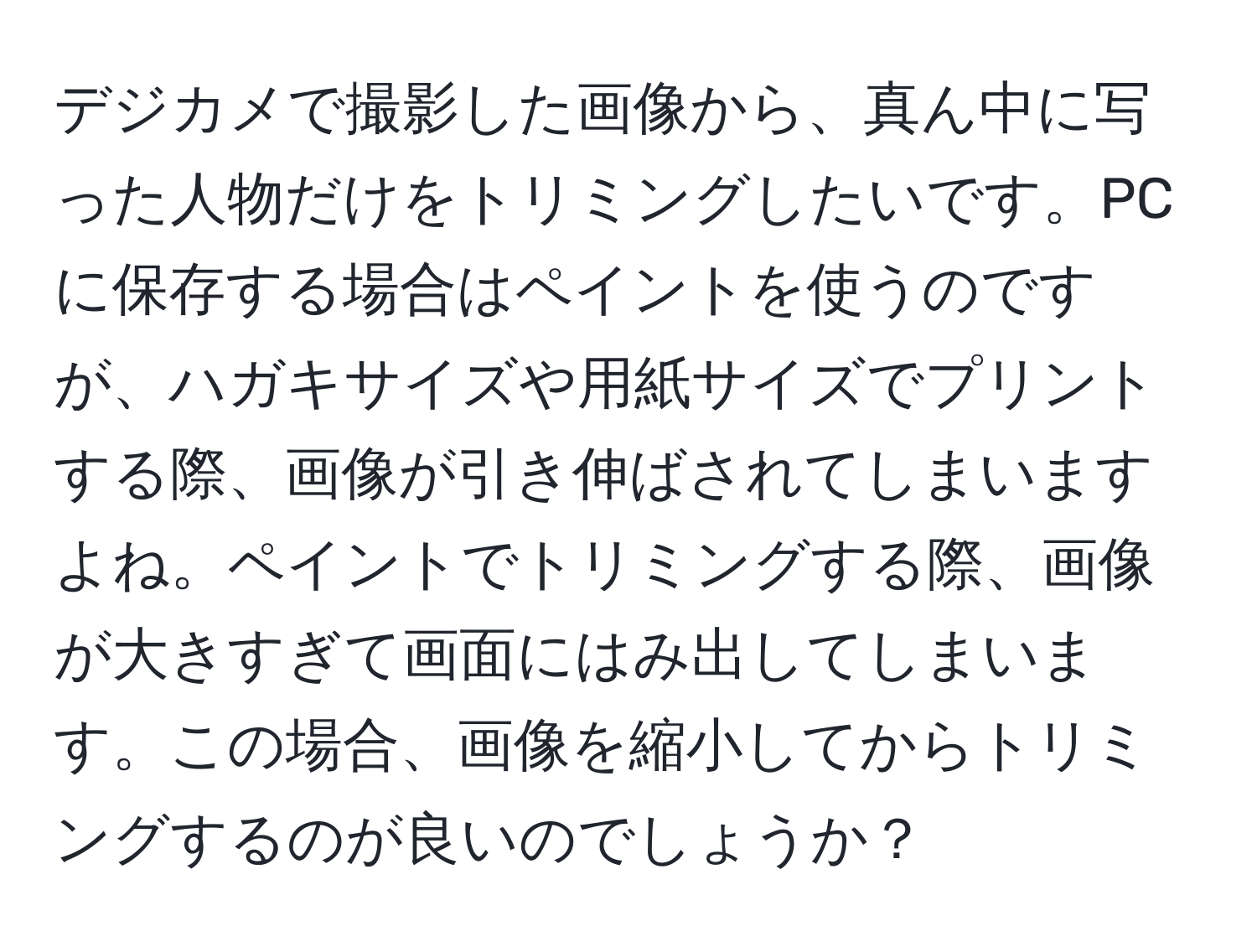 デジカメで撮影した画像から、真ん中に写った人物だけをトリミングしたいです。PCに保存する場合はペイントを使うのですが、ハガキサイズや用紙サイズでプリントする際、画像が引き伸ばされてしまいますよね。ペイントでトリミングする際、画像が大きすぎて画面にはみ出してしまいます。この場合、画像を縮小してからトリミングするのが良いのでしょうか？
