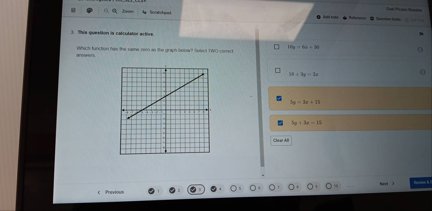 Gael Picazo Rosales
Zoom Scratchpad Question Guide
Add note Reference
3. This question is calculator active.
Which function has the same zero as the graph below? Select TWO correct
10y=6x+30
answers.
18+3y=2x
5y=3x+15
5y+3x=15
Clear All
Next > Review & S
< Previous