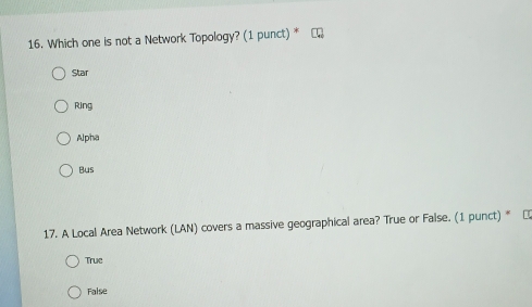 Which one is not a Network Topology? (1 punct) *
Star
Ring
Alpha
Bus
17. A Local Area Network (LAN) covers a massive geographical area? True or False. (1 punct) * α
True
False