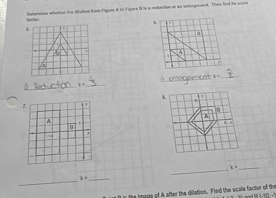 Determine whether the dilation from Figure A to Figure B is a reduction or an enlargement. Then find its scale 
factor. 
_ 
_ k=
_ 
_ k=

_
k= _ 
_ 
_ k=
is the image of A after the dilation. Find the scale factor of the 
and R(-10,