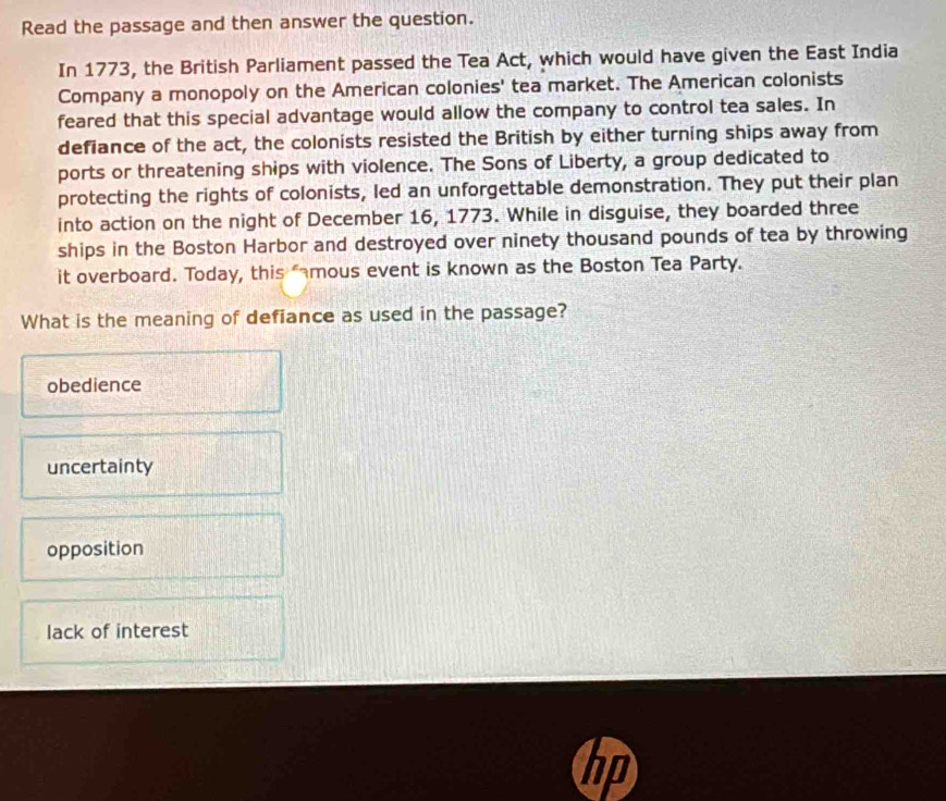 Read the passage and then answer the question.
In 1773, the British Parliament passed the Tea Act, which would have given the East India
Company a monopoly on the American colonies' tea market. The American colonists
feared that this special advantage would allow the company to control tea sales. In
defiance of the act, the colonists resisted the British by either turning ships away from
ports or threatening ships with violence. The Sons of Liberty, a group dedicated to
protecting the rights of colonists, led an unforgettable demonstration. They put their plan
into action on the night of December 16, 1773. While in disguise, they boarded three
ships in the Boston Harbor and destroyed over ninety thousand pounds of tea by throwing
it overboard. Today, this famous event is known as the Boston Tea Party.
What is the meaning of defiance as used in the passage?
obedience
uncertainty
opposition
lack of interest