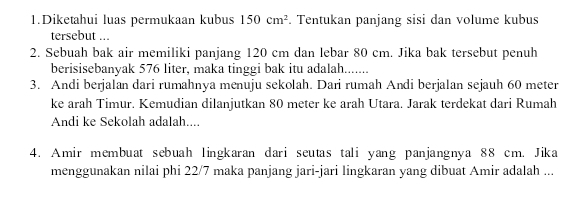 Diketahui luas permukaan kubus 150cm^2. Tentukan panjang sisi dan volume kubus 
tersebut ... 
2. Sebuah bak air memiliki panjang 120 cm dan lebar 80 cm. Jika bak tersebut penuh 
berisisebanyak 576 liter, maka tinggi bak itu adalah....... 
3. Andi berjalan dari rumahnya menuju sekolah. Dari rumah Andi berjalan sejauh 60 meter
ke arah Timur. Kemudian dilanjutkan 80 meter ke arah Utara. Jarak terdekat dari Rumah 
Andi ke Sekolah adalah.... 
4. Amir membuat sebuah lingkaran dari seutas tali yang panjangnya 88 cm. Jika 
menggunakan nilai phi 22/7 maka panjang jari-jari lingkaran yang dibuat Amir adalah ...