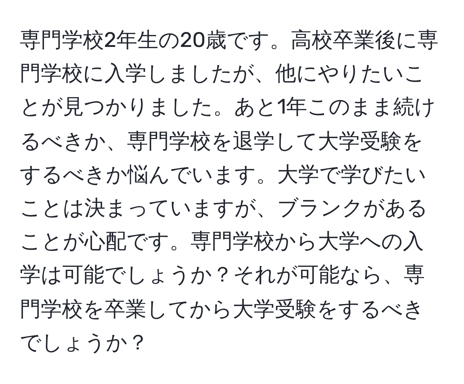 専門学校2年生の20歳です。高校卒業後に専門学校に入学しましたが、他にやりたいことが見つかりました。あと1年このまま続けるべきか、専門学校を退学して大学受験をするべきか悩んでいます。大学で学びたいことは決まっていますが、ブランクがあることが心配です。専門学校から大学への入学は可能でしょうか？それが可能なら、専門学校を卒業してから大学受験をするべきでしょうか？