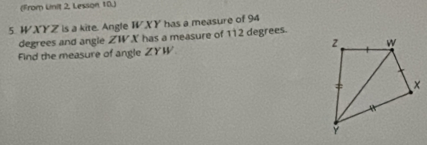 (From Linit 2. Lesson 10.) 
5. WXYZ is a kite. Angle W XY has a measure of 94
degrees and angle ZW X has a measure of 112 degrees. 
Find the measure of angle ZYW