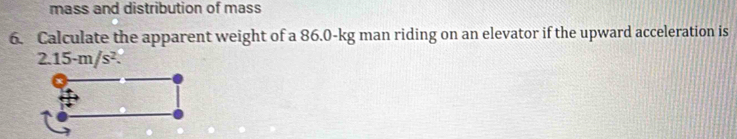 mass and distribution of mass 
6. Calculate the apparent weight of a 86.0-kg man riding on an elevator if the upward acceleration is
2.15-m/s^2.