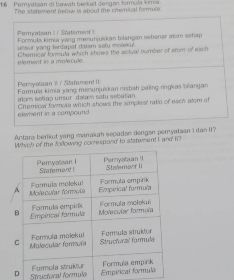 Pernyataan di bawah berkait dengan formula kimia:
The statement below is about the chemical formula:
Pernyataan I / Statement I:
Formula kimia yang menunjukkan bilangan sebenar atom setiap
unsur yang terdapat dalam satu molekul.
Chemical formula which shows the actual number of atom of each
element in a molecule.
Pernyataan II / Statement II:
Formula kimia yang menunjukkan nisbah paling ringkas bilangan
atom setiap unsur dalam satu sebatian.
Chemical formula which shows the simplest ratio of each atom of
element in a compound.
Antara berikut yang manakah sepadan dengan pernyataan I dan II?
Which of the following correspond to statement I and II?
D Structural formula