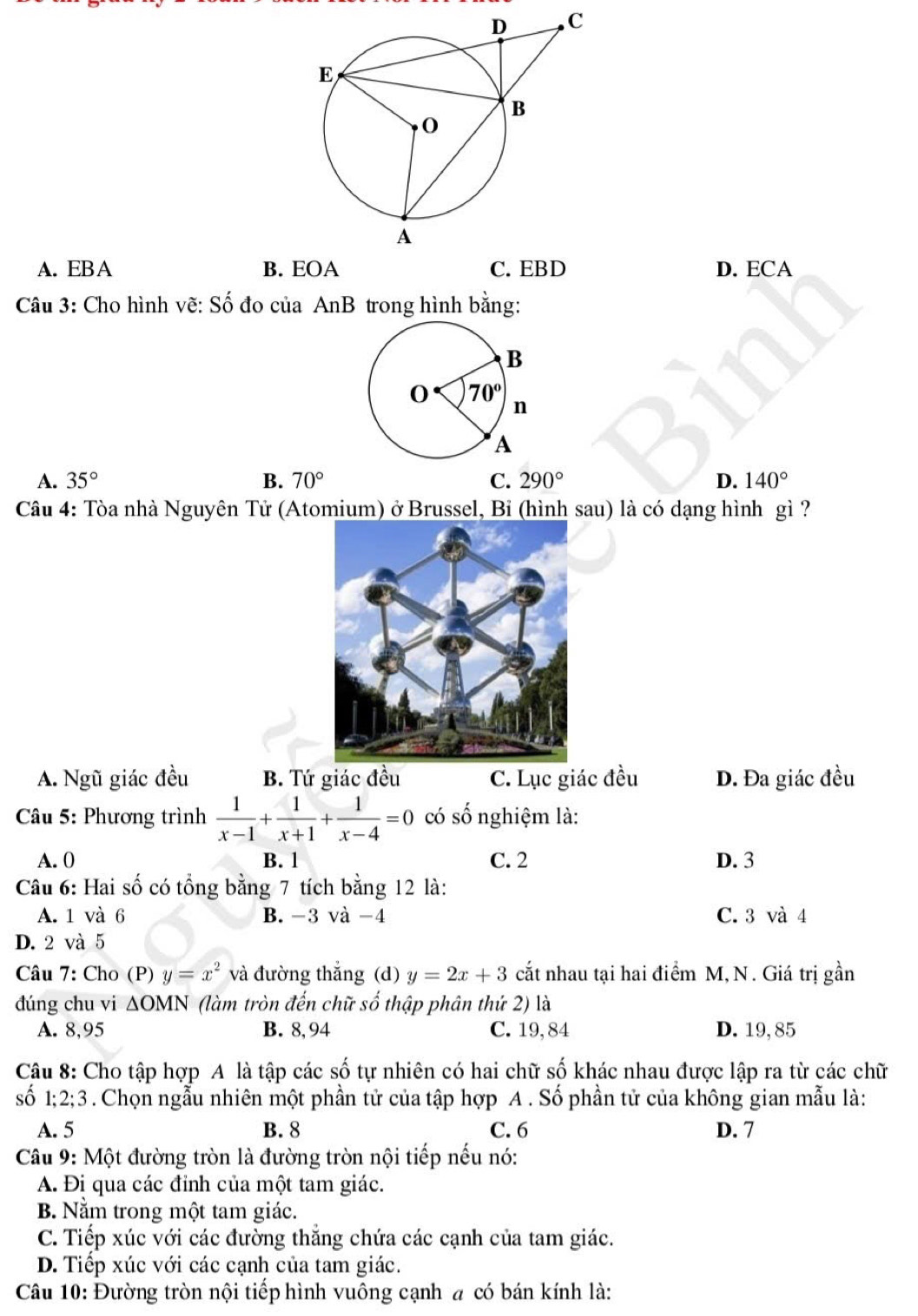 A. EB A B. EOA C. EBD D. ECA
Câu 3: Cho hình vẽ: Shat O đo của AnB trong hình bằng:
A. 35° B. 70° C. 290° D. 140°
Câu 4: Tòa nhà Nguyên Tử (Atomium) ở Brussel, Bỉ (hình sau) là có dạng hình gì ?
A. Ngũ giác đều B. Tứ giác đều C. Lục giác đều D. Đa giác đều
âu 5: Phương trình  1/x-1 + 1/x+1 + 1/x-4 =0 có số nghiệm là:
A. 0 B. 1 C. 2 D. 3
Câu 6: Hai số có tổng bằng 7 tích bằng 12 là:
A. 1 và 6 B. -3 và -4 C. 3 và 4
D. 2 và 5
Câu 7: Cho (P) y=x^2 và đường thắng (d) y=2x+3 cắt nhau tại hai điểm M, N. Giá trị gần
đúng chu vi △ OMN (làm tròn đến chữ số thập phân thứ 2) là
A. 8,95 B. 8, 94 C. 19, 84 D. 19, 85
Câu 8: Cho tập hợp A là tập các số tự nhiên có hai chữ số khác nhau được lập ra từ các chữ
số 1;2;3. Chọn ngẫu nhiên một phần tử của tập hợp A . Số phần tử của không gian mẫu là:
A. 5 B. 8 C. 6 D. 7
Câu 9: Một đường tròn là đường tròn nội tiếp nếu nó:
A. Đi qua các đỉnh của một tam giác.
B. Nằm trong một tam giác.
C. Tiếp xúc với các đường thắng chứa các cạnh của tam giác.
D. Tiếp xúc với các cạnh của tam giác.
Câu 10: Đường tròn nội tiếp hình vuông cạnh # có bán kính là: