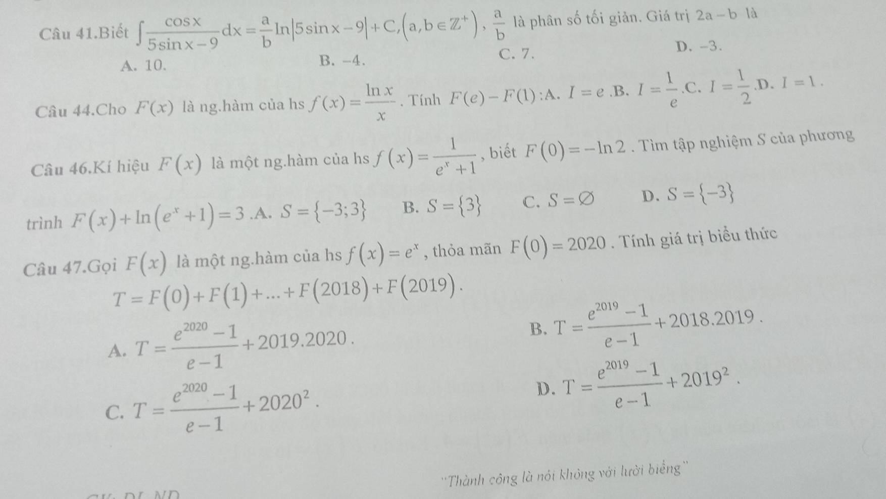 Câu 41.Biết ∈t  cos x/5sin x-9 dx= a/b ln |5sin x-9|+C, (a,b∈ Z^+),  a/b  là phân số tối giản. Giá trị 2a-b là
A. 10. B. -4.
C. 7. D. -3.
Câu 44.Cho F(x) là ng.hàm của hs f(x)= ln x/x . Tính F(e)-F(1):A. I=e .B. I= 1/e .C. I= 1/2 .D. I=1. 
Câu 46,Kí hiệu F(x) là một ng.hàm của hs f(x)= 1/e^x+1  , biết F(0)=-ln 2. Tìm tập nghiệm S của phương
trình F(x)+ln (e^x+1)=3 .A. S= -3;3 B. S= 3 C. S=varnothing D. S= -3
Câu 47.Gọi F(x) là một ng.hàm của hs f(x)=e^x , thỏa mãn F(0)=2020. Tính giá trị biểu thức
T=F(0)+F(1)+...+F(2018)+F(2019).
A. T= (e^(2020)-1)/e-1 +2019.2020.
B. T= (e^(2019)-1)/e-1 +2018.2019.
C. T= (e^(2020)-1)/e-1 +2020^2.
D. T= (e^(2019)-1)/e-1 +2019^2. 
''Thành công là nói không với lười biểng''