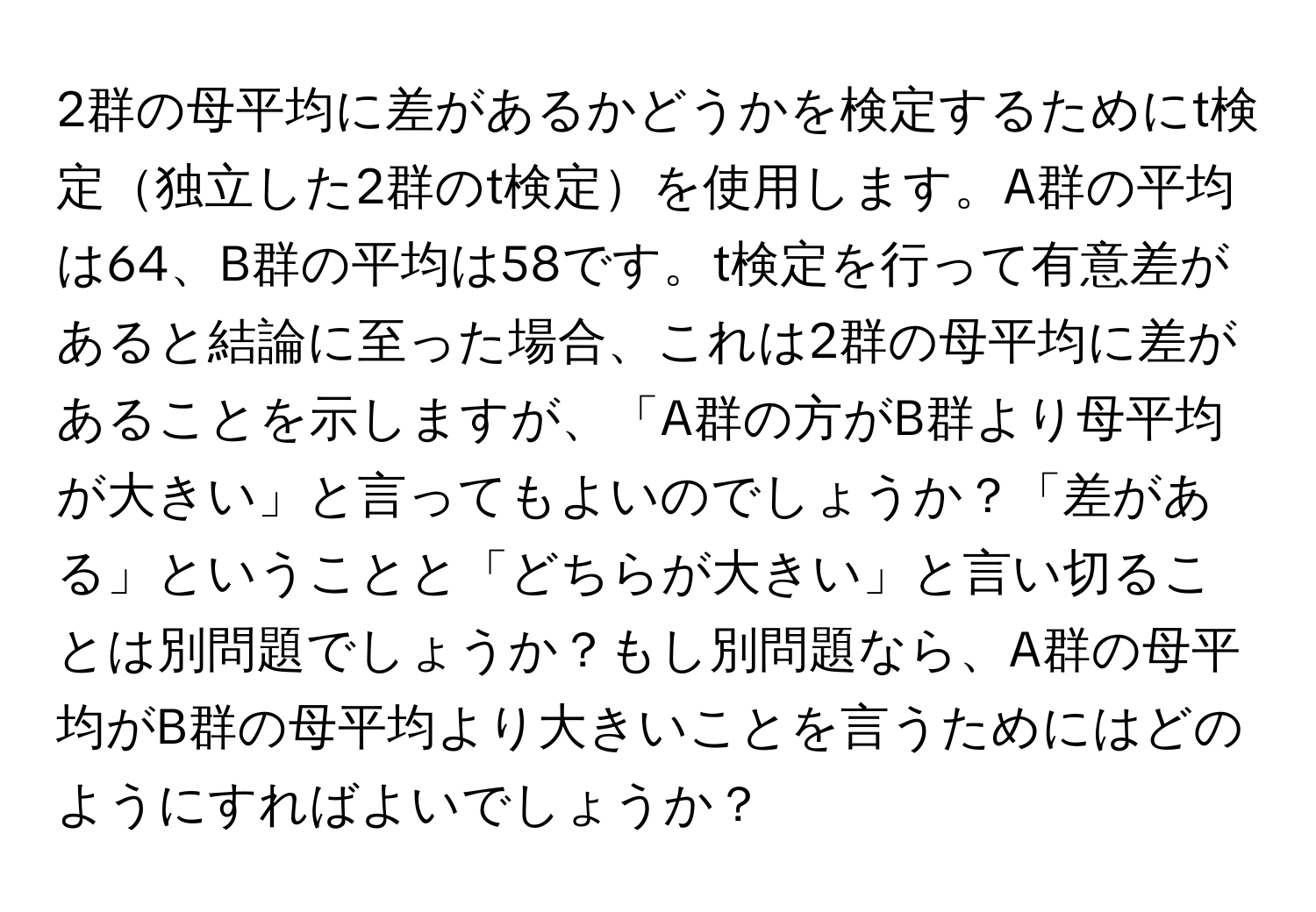 2群の母平均に差があるかどうかを検定するためにt検定独立した2群のt検定を使用します。A群の平均は64、B群の平均は58です。t検定を行って有意差があると結論に至った場合、これは2群の母平均に差があることを示しますが、「A群の方がB群より母平均が大きい」と言ってもよいのでしょうか？「差がある」ということと「どちらが大きい」と言い切ることは別問題でしょうか？もし別問題なら、A群の母平均がB群の母平均より大きいことを言うためにはどのようにすればよいでしょうか？