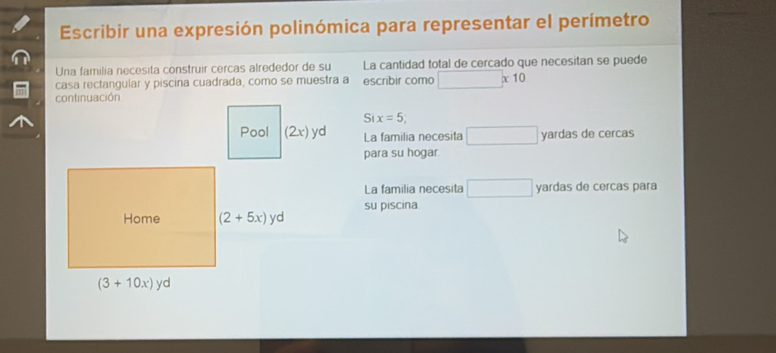 Escribir una expresión polinómica para representar el perímetro
Una familia necesita construir cercas alrededor de su La cantidad total de cercado que necesitan se puede
casa rectangular y piscina cuadrada, como se muestra a escribir como □ * 10
continuación
Si x=5,
La familia necesita □ yardas de cercas
para su hogar.
La familia necesita □ yardas de cercas para
su piscina