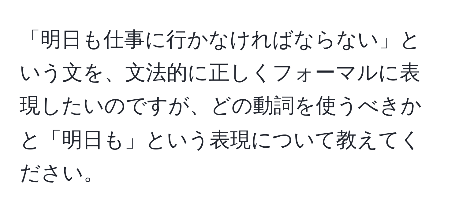 「明日も仕事に行かなければならない」という文を、文法的に正しくフォーマルに表現したいのですが、どの動詞を使うべきかと「明日も」という表現について教えてください。