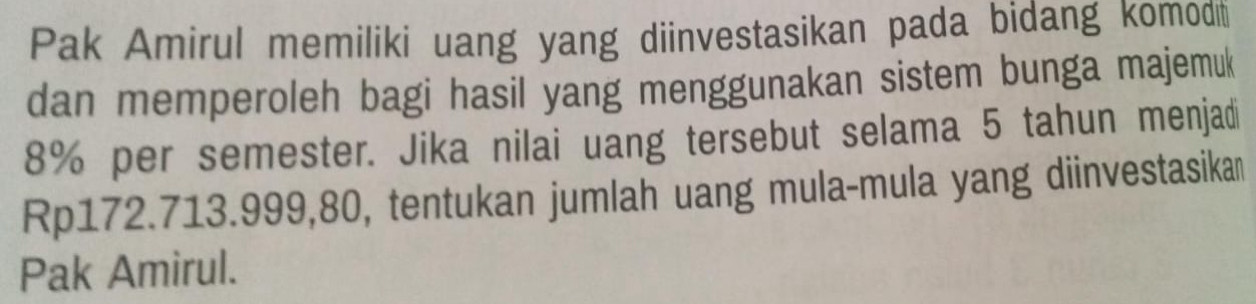 Pak Amirul memiliki uang yang diinvestasikan pada bidang komodti 
dan memperoleh bagi hasil yang menggunakan sistem bunga majemuk
8% per semester. Jika nilai uang tersebut selama 5 tahun menjadi
Rp172.713. 999, 80, tentukan jumlah uang mula-mula yang diinvestasikan 
Pak Amirul.