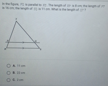 In the figure, overline PQ is parallel to overline RS. The length of overline RP is 8 cm; the length of 
is 16 cm; the length of overline SQ is 11 cm. What is the length of overline QT ?
A. 11 cm
B. 22 cm
C. 2 cm