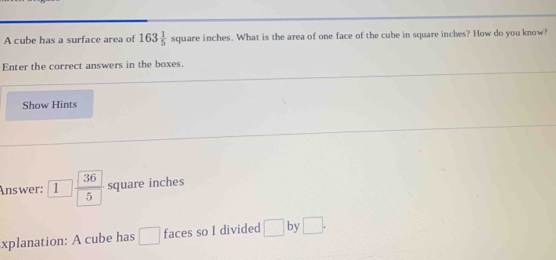 A cube has a surface area of 163 1/5 squan re inches. What is the area of one face of the cube in square inches? How do you know? 
Enter the correct answers in the boxes. 
Show Hints 
Answer: 1  36/5  square inches
xplanation: A cube has □ faces so I divided □ by □.